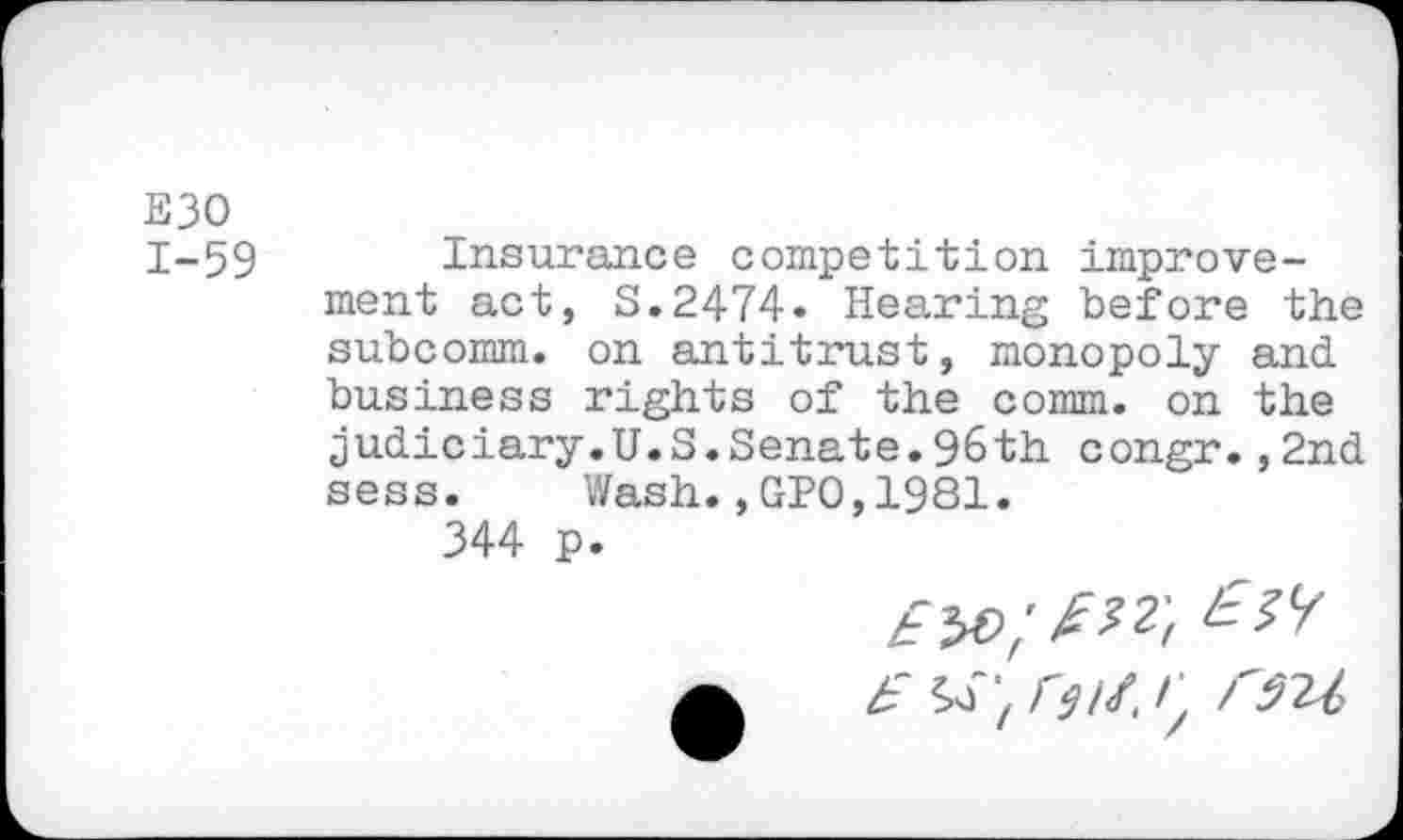 ﻿E30 1-59
Insurance competition improvement act, S.2474* Hearing before the subcomm, on antitrust, monopoly and business rights of the comm, on the judiciary.U.S.Senate.96th congr.,2nd sess. Wash.,GPO,1981.
344 p.
£ A rm